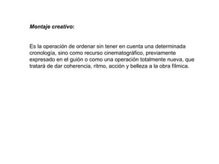 Montaje creativo:
Es la operación de ordenar sin tener en cuenta una determinada
cronología, sino como recurso cinematográfico, previamente
expresado en el guión o como una operación totalmente nueva, que
tratará de dar coherencia, ritmo, acción y belleza a la obra fílmica.
 