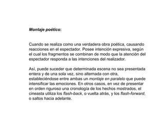 Montaje poético:
Cuando se realiza como una verdadera obra poética, causando
reacciones en el espectador. Posee intención expresiva, según
el cual los fragmentos se combinan de modo que la atención del
espectador responda a las intenciones del realizador.
Así, puede suceder que determinada escena no sea presentada
entera y de una sola vez, sino alternada con otra,
estableciéndose entre ambas un montaje en paralelo que puede
intensificar las emociones. En otros casos, en vez de presentar
en orden riguroso una cronología de los hechos mostrados, el
cineasta utiliza los flash-back, o vuelta atrás, y los flash-forward,
o saltos hacia adelante.
 