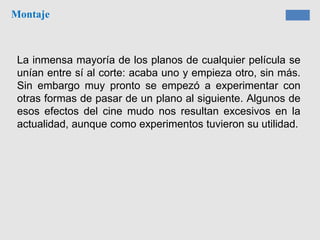 Montaje
La inmensa mayoría de los planos de cualquier película se
unían entre sí al corte: acaba uno y empieza otro, sin más.
Sin embargo muy pronto se empezó a experimentar con
otras formas de pasar de un plano al siguiente. Algunos de
esos efectos del cine mudo nos resultan excesivos en la
actualidad, aunque como experimentos tuvieron su utilidad.
 
