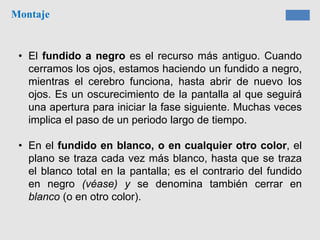 Montaje
• El fundido a negro es el recurso más antiguo. Cuando
cerramos los ojos, estamos haciendo un fundido a negro,
mientras el cerebro funciona, hasta abrir de nuevo los
ojos. Es un oscurecimiento de la pantalla al que seguirá
una apertura para iniciar la fase siguiente. Muchas veces
implica el paso de un periodo largo de tiempo.
• En el fundido en blanco, o en cualquier otro color, el
plano se traza cada vez más blanco, hasta que se traza
el blanco total en la pantalla; es el contrario del fundido
en negro (véase) y se denomina también cerrar en
blanco (o en otro color).
 