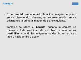 Montaje
• En el fundido encadenado, la última imagen del plano
se va disolviendo mientras, en sobreimpresión, se va
afianzando la primera imagen de plano siguiente.
• También se utiliza el barrido, cuando la cámara se
mueve a toda velocidad de un objeto a otro, o las
cortinillas, cuando las imágenes se desplazan hacia un
lado o hacia arriba o abajo.
 