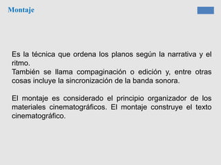 Montaje
Es la técnica que ordena los planos según la narrativa y el
ritmo.
También se llama compaginación o edición y, entre otras
cosas incluye la sincronización de la banda sonora.
El montaje es considerado el principio organizador de los
materiales cinematográficos. El montaje construye el texto
cinematográfico.
 