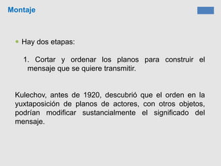 Montaje
 Hay dos etapas:
1. Cortar y ordenar los planos para construir el
mensaje que se quiere transmitir.
Kulechov, antes de 1920, descubrió que el orden en la
yuxtaposición de planos de actores, con otros objetos,
podrían modificar sustancialmente el significado del
mensaje.
 
