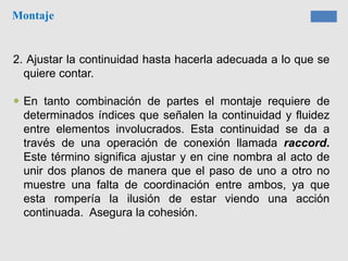 Montaje
2. Ajustar la continuidad hasta hacerla adecuada a lo que se
quiere contar.
 En tanto combinación de partes el montaje requiere de
determinados índices que señalen la continuidad y fluidez
entre elementos involucrados. Esta continuidad se da a
través de una operación de conexión llamada raccord.
Este término significa ajustar y en cine nombra al acto de
unir dos planos de manera que el paso de uno a otro no
muestre una falta de coordinación entre ambos, ya que
esta rompería la ilusión de estar viendo una acción
continuada. Asegura la cohesión.
 