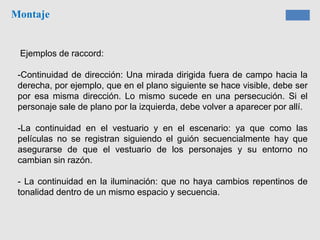 Montaje
Ejemplos de raccord:
-Continuidad de dirección: Una mirada dirigida fuera de campo hacia la
derecha, por ejemplo, que en el plano siguiente se hace visible, debe ser
por esa misma dirección. Lo mismo sucede en una persecución. Si el
personaje sale de plano por la izquierda, debe volver a aparecer por allí.
-La continuidad en el vestuario y en el escenario: ya que como las
películas no se registran siguiendo el guión secuencialmente hay que
asegurarse de que el vestuario de los personajes y su entorno no
cambian sin razón.
- La continuidad en la iluminación: que no haya cambios repentinos de
tonalidad dentro de un mismo espacio y secuencia.
 