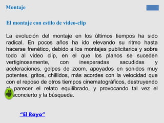 Montaje
El montaje con estilo de video-clip
La evolución del montaje en los últimos tiempos ha sido
radical. En pocos años ha ido elevando su ritmo hasta
hacerse frenético, debido a los montajes publicitarios y sobre
todo al video clip, en el que los planos se suceden
vertiginosamente, con inesperadas sacudidas y
aceleraciones, golpes de zoom, apoyados en sonidos muy
potentes, gritos, chillidos, más acordes con la velocidad que
con el reposo de otros tiempos cinematográficos, destruyendo
al parecer el relato equilibrado, y provocando tal vez el
desconcierto y la búsqueda.
“El Rayo”
 