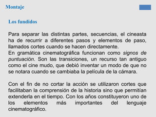 Montaje
Los fundidos
Para separar las distintas partes, secuencias, el cineasta
ha de recurrir a diferentes pasos y elementos de paso,
llamados cortes cuando se hacen directamente.
En gramática cinematográfica funcionan como signos de
puntuación. Son las transiciones, un recurso tan antiguo
como el cine mudo, que debió inventar un modo de que no
se notara cuando se cambiaba la película de la cámara.
Con el fin de no cortar la acción se utilizaron cortes que
facilitaban la comprensión de la historia sino que permitían
extenderla en el tiempo. Con los años constituyeron uno de
los elementos más importantes del lenguaje
cinematográfico.
 