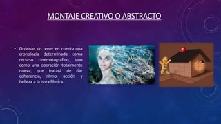 MONTAJE CREATIVO O ABSTRACTO
• Ordenar sin tener en cuenta una
cronología determinada como
recurso cinematográfico, sino
como una operación totalmente
nueva, que tratará de dar
coherencia, ritmo, acción y
belleza a la obra fílmica.
 