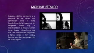 MONTAJE RÍTMICO
• Aspecto métrico, concierne a la
longitud de las tomas, una
correlación entre el ritmo
(movimiento de la imagen, de las
imágenes entre sí)y el
movimiento en la imagen. Existen
tomas largas ( ritmo lento) que
dan una sensación de languidez,
y tomas cortas o muy cortas/
flashes que dan una proyección
de ritmo rápido.
 