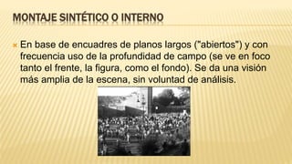 MONTAJE SINTÉTICO O INTERNO
 En base de encuadres de planos largos ("abiertos") y con
frecuencia uso de la profundidad de campo (se ve en foco
tanto el frente, la figura, como el fondo). Se da una visión
más amplia de la escena, sin voluntad de análisis.
 