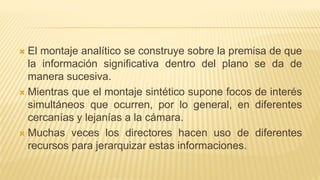  El montaje analítico se construye sobre la premisa de que
la información significativa dentro del plano se da de
manera sucesiva.
 Mientras que el montaje sintético supone focos de interés
simultáneos que ocurren, por lo general, en diferentes
cercanías y lejanías a la cámara.
 Muchas veces los directores hacen uso de diferentes
recursos para jerarquizar estas informaciones.
 