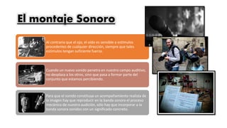 El montaje Sonoro
Al contrario que el ojo, el oído es sensible a estímulos
procedentes de cualquier dirección, siempre que tales
estímulos tengan suficiente fuerza.
Cuando un nuevo sonido penetra en nuestro campo auditivo,
no desplaza a los otros, sino que pasa a formar parte del
conjunto que estamos percibiendo.
Para que el sonido constituya un acompañamiento realista de
la imagen hay que reproducir en la banda sonora el proceso
mecánico de nuestra audición, sólo hay que incorporar a la
banda sonora sonidos con un significado concreto.
 