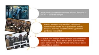 No se puede cortar repentinamente la banda de ruidos y
pasar a la banda de diálogos.
Nuestra mente es muy sensible a los cambios
repentinos de sonido, por lo que el corte llamaría
mucho la atención, haciéndose notar y por tanto
perdiendo naturalidad.
Lo que se hace en lugar de esto es bajar gradualmente el
volumen del sonido, hasta dejarlo en un punto mínimo
(estas transiciones deben graduarse bien para que pasen
inadvertidas al público).
 