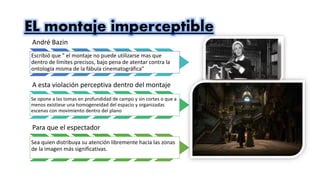 EL montaje imperceptible
André Bazin
Escribió que " el montaje no puede utilizarse mas que
dentro de límites precisos, bajo pena de atentar contra la
ontología misma de la fábula cinematográfica"
A esta violación perceptiva dentro del montaje
Se opone a las tomas en profundidad de campo y sin cortes o que a
menos existiese una homogeneidad del espacio y organizadas
escenas con movimiento dentro del plano
Para que el espectador
Sea quien distribuya su atención libremente hacia las zonas
de la imagen más significativas.
 