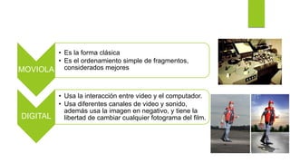 MOVIOLA
• Es la forma clásica
• Es el ordenamiento simple de fragmentos,
considerados mejores
DIGITAL
• Usa la interacción entre video y el computador.
• Usa diferentes canales de video y sonido,
además usa la imagen en negativo, y tiene la
libertad de cambiar cualquier fotograma del film.
 