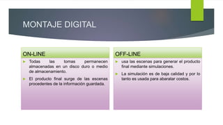 MONTAJE DIGITAL
ON-LINE
 Todas las tomas permanecen
almacenadas en un disco duro o medio
de almacenamiento.
 El producto final surge de las escenas
procedentes de la información guardada.
OFF-LINE
 usa las escenas para generar el producto
final mediante simulaciones.
 La simulación es de baja calidad y por lo
tanto es usada para abaratar costos.
 