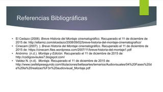 Referencias Bibliográficas
• El Cedazo (2008). Breve Historia del Montaje cinematográfico. Recuperado el 11 de diciembre de
2015 de: http://eltamiz.com/elcedazo/2008/09/02/breve-historia-del-montaje-cinematografico/
• Cinecam (2007). ). Breve Historia del Montaje cinematográfico. Recuperado el 11 de diciembre de
2015 de: https://cinecam.files.wordpress.com/2007/11/breve-historia-del-montaje1.pdf
• Anónimo (n.d.). Montaje y Edición. Recuperado el 11 de diciembre de 2015 de:
http://codigosvisules7.blogspot.com/
• Valdez N. (n.d). Montaje. Recuperado el 11 de diciembre de 2015 de:
http://www.cesfelipesegundo.com/titulaciones/bellasartes/temarios/Audiovisuales/04%20Fases%20d
e%20la%20realizaci%F3n%20audiovisual_Montaje.pdf
 