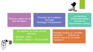 Tiene su origen en el
arte del teatro
Proviene de la palabra
francesa
Montage=“composición”
Los estudios
Norteamericanos
también lo
denominaron editing
En español se utiliza ambos
términos
• Montaje : CINE
• Edición: VIDEO Y TELEVISION
Montaje implica un “proceso
narrativo” Edición se
refiere mas a un “proceso
mecánico”
 