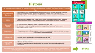 Historia
Las primeras películas eran de apenas un minuto, generalmente rodados con plano general y cámara
fija.
•Utilizaban lo que podría llamarse montaje en el plano, o sea una muy calculada elección del lugar en el
que la cámara debería situarse. Pronto Louis Lumière tuvo la idea de rodar cuatro películas que
proyectaba seguidas, ‐la técnica tampoco permitía otra cosa‐, como si de una secuencia dramática se
tratara.
Los Hermanos
Lumière
• “Descubrió” que si paraba de rodar, cuando volvía a hacerlo todo había cambiado: es decir, la realidad
podía ser manipulada, podían sucederse imágenes que no se presentaban seguidas en la realidad.Méliès
•De la escuela inglesa de Brighton en 1901 “Las aventuras de Mary Jane.
•No obstante, el invento del montaje, concebido como la posibilidad de “ordenar” de una manera
determinada la película filmada,
George A.
Smith
• “Ataque a una misión en China”, al que se le debe la primera persecución de la hria.. del cine, comienza
a aplicar la idea de montaje alternante,
Williamson
• Estados Unidos, también en 2 los primeros años del siglo XX.Edwin Porter
• El padre del cine moderno
• Fue el que realmente ayudo al nacimiento del montaje asociado ya a necesidades
dramáticas.
David Wark
Griffith
Paralelamente, los cineastas soviéticos, especialmente Eisenstein, trabajarán sobre presupuestos
cinematográficos acaso menos narrativos y más ideológicos, como veremos
 