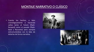MONTAJE NARRATIVO O CLÁSICO
• Cuenta los hechos, o bien
cronológicamente o haciendo
saltos tanto al futuro (flash-
forward) como al pasado (flash-
back y Racconto) pero siempre
estructurándose con la idea de
dotarlas de forma narrativa.
 