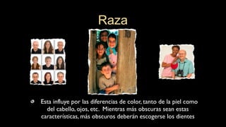 Esta influye por las diferencias de color, tanto de la piel como
del cabello, ojos, etc. Mientras más obscuras sean estas
características, más obscuros deberán escogerse los dientes
Raza
 