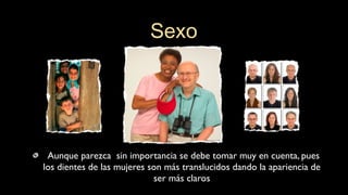 Aunque parezca sin importancia se debe tomar muy en cuenta, pues
los dientes de las mujeres son más translucidos dando la apariencia de
ser más claros
Sexo
 