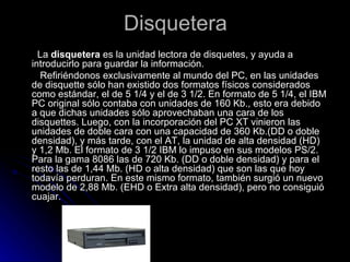 Disquetera <ul><li>La  disquetera  es la unidad lectora de disquetes, y ayuda a introducirlo para guardar la información. ...