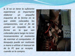 6. Si no se tiene la suficiente experiencia es importante elaborar un pequeño esquema de la forma en la que están colocados los componentes, con el fin de poseer un respaldo de la forma en la que van colocados para luego no tener inconvenientes al momento de rearmar el computador. El bosquejo puede ser realizado a mano o utilizar el manual de de la PC que se recepta  cuando se la compra. 