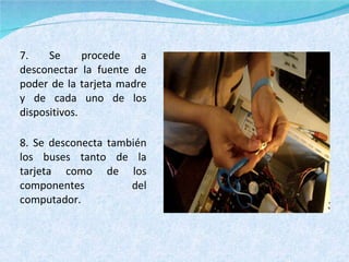 7. Se procede a desconectar la fuente de poder de la tarjeta madre y de cada uno de los dispositivos. 8. Se desconecta también los buses tanto de la tarjeta como de los componentes del computador. 