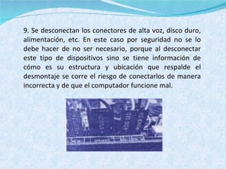 9. Se desconectan los conectores de alta voz, disco duro, alimentación, etc. En este caso por seguridad no se lo debe hacer de no ser necesario, porque al desconectar este tipo de dispositivos sino se tiene información de cómo es su estructura y ubicación que respalde el desmontaje se corre el riesgo de conectarlos de manera incorrecta y de que el computador funcione mal. 