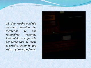11. Con mucho cuidado sacamos también las memorias de sus respectivas ranuras, tomándolas si es posible del borde para no tocar el circuito, evitando que sufra algún desperfecto. 