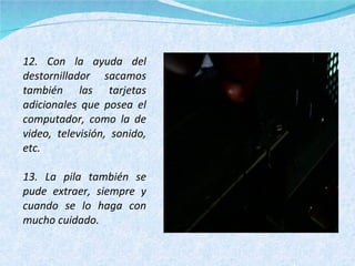 12. Con la ayuda del destornillador sacamos también las tarjetas adicionales que posea el computador, como la de video, televisión, sonido, etc. 13. La pila también se pude extraer, siempre y cuando se lo haga con mucho cuidado. 