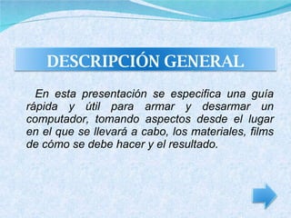 En esta presentación se especifica una guía rápida y útil para armar y desarmar un computador, tomando aspectos desde el lugar en el que se llevará a cabo, los materiales, films de cómo se debe hacer y el resultado. DESCRIPCIÓN GENERAL 
