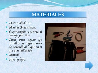 Destornilladores. Manilla Antiestática. Lugar amplio y acorde al trabajo práctico. Cinta para pegar los tornillos y organizarlos de acuerdo al lugar en el que son utilizados. Manual. Papel y lápiz. MATERIALES 