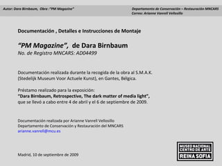 Documentación , Detalles e Instrucciones de Montaje  “ PM Magazine”,  de Dara Birnbaum No. de Registro MNCARS: AD04499 Documentación realizada durante la recogida de la obra al S.M.A.K.  (Stedelijk Museum Voor Actuele Kunst), en Gantes, Bélgica.  Préstamo realizado para la exposición: “ Dara Birnbaum, Retrospective, The dark matter of media light”,  que se llevó a cabo entre 4 de abril y el 6 de septiembre de 2009. Documentación realizada por Arianne Vanrell Vellosillo Departamento de Conservación y Restauración del MNCARS [email_address] Madrid, 10 de septiembre de 2009 Autor: Dara Birnbaum,  Obra :“PM Magazine”    Departamento de Conservación – Restauración MNCARS   Correo: Arianne Vanrell Vellosillo  
