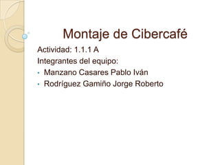 Montaje de Cibercafé
Actividad: 1.1.1 A
Integrantes del equipo:
• Manzano Casares Pablo Iván
• Rodríguez Gamiño Jorge Roberto
 