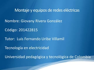 Montaje y equipos de redes eléctricas 
Nombre: Giovany Rivera González 
Código: 201422815 
Tutor: Luis Fernando Uribe Villamil 
Tecnología en electricidad 
Universidad pedagógica y tecnológica de Colombia 
 