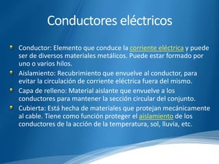 Conductores eléctricos 
Conductor: Elemento que conduce la corriente eléctrica y puede 
ser de diversos materiales metálicos. Puede estar formado por 
uno o varios hilos. 
Aislamiento: Recubrimiento que envuelve al conductor, para 
evitar la circulación de corriente eléctrica fuera del mismo. 
Capa de relleno: Material aislante que envuelve a los 
conductores para mantener la sección circular del conjunto. 
Cubierta: Está hecha de materiales que protejan mecánicamente 
al cable. Tiene como función proteger el aislamiento de los 
conductores de la acción de la temperatura, sol, lluvia, etc. 
 