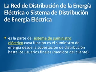 La Red de Distribución de la Energía 
Eléctrica o Sistema de Distribución 
de Energía Eléctrica 
es la parte del sistema de suministro 
eléctrico cuya función es el suministro de 
energía desde la subestación de distribución 
hasta los usuarios finales (medidor del cliente). 
 