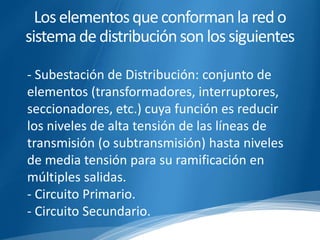 Los elementos que conforman la red o 
sistema de distribución son los siguientes 
- Subestación de Distribución: conjunto de 
elementos (transformadores, interruptores, 
seccionadores, etc.) cuya función es reducir 
los niveles de alta tensión de las líneas de 
transmisión (o subtransmisión) hasta niveles 
de media tensión para su ramificación en 
múltiples salidas. 
- Circuito Primario. 
- Circuito Secundario. 
 