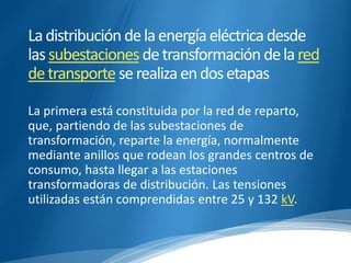 La distribución de la energía eléctrica desde 
las subestaciones de transformación de la red 
de transporte se realiza en dos etapas 
La primera está constituida por la red de reparto, 
que, partiendo de las subestaciones de 
transformación, reparte la energía, normalmente 
mediante anillos que rodean los grandes centros de 
consumo, hasta llegar a las estaciones 
transformadoras de distribución. Las tensiones 
utilizadas están comprendidas entre 25 y 132 kV. 
 
