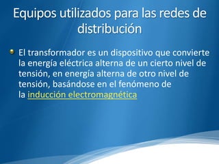 Equipos utilizados para las redes de 
distribución 
El transformador es un dispositivo que convierte 
la energía eléctrica alterna de un cierto nivel de 
tensión, en energía alterna de otro nivel de 
tensión, basándose en el fenómeno de 
la inducción electromagnética 
 