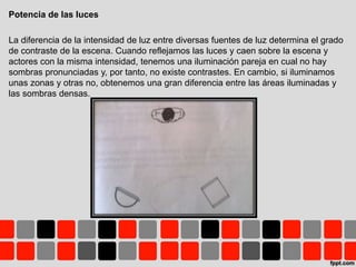 Potencia de las luces
La diferencia de la intensidad de luz entre diversas fuentes de luz determina el grado
de contraste de la escena. Cuando reflejamos las luces y caen sobre la escena y
actores con la misma intensidad, tenemos una iluminación pareja en cual no hay
sombras pronunciadas y, por tanto, no existe contrastes. En cambio, si iluminamos
unas zonas y otras no, obtenemos una gran diferencia entre las áreas iluminadas y
las sombras densas.
 