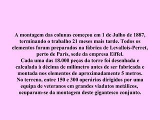 A montagem das colunas começou em 1 de Julho de 1887,
    terminando o trabalho 21 meses mais tarde. Todos os
elementos foram preparados na fábrica de Levallois-Perret,
           perto de París, sede da empresa Eiffel.
     Cada uma das 18.000 peças da torre foi desenhada e
  calculada à décima de milímetro antes de ser fabricada e
   montada nos elementos de aproximadamente 5 metros.
  No terreno, entre 150 e 300 operários dirigidos por uma
     equipa de veteranos em grandes viadutos metálicos,
   ocuparam-se da montagem deste gigantesco conjunto.
 