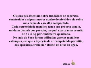 Os seus pés assentam sobre fundações de concreto,
construídos a alguns metros abaixo do nível do solo sobre
           uma cama de cascalho compactado.
  Cada extremidade metálico tem a sua própria sapata,
unida às demais por paredes, na qual exerce uma pressão
          de 3 a 4 Kg por centímetro quadrado.
   No lado do Sena foram utilizadas gavetas metálicas
estanques, em que a injecção de ar comprimido permitia,
    aos operários, trabalhar abaixo do nível da água.




                                         Usa o
 