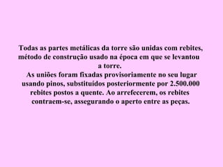 Todas as partes metálicas da torre são unidas com rebites,
método de construção usado na época em que se levantou
                         a torre.
  As uniões foram fixadas provisoriamente no seu lugar
 usando pinos, substituídos posteriormente por 2.500.000
   rebites postos a quente. Ao arrefecerem, os rebites
    contraem-se, assegurando o aperto entre as peças.
 