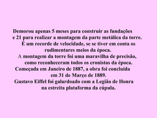 Demorou apenas 5 meses para construir as fundações
e 21 para realizar a montagem da parte metálica da torre.
    É um recorde de velocidade, se se tiver em conta os
               rudimentares meios da época.
   A montagem da torre foi uma maravilha de precisão,
      como reconheceram todos os cronistas da época.
 Começada em Janeiro de 1887, a obra foi concluída
                  em 31 de Março de 1889.
 Gustavo Eiffel foi galardoado com a Legião de Honra
             na estreita plataforma da cúpula.
 