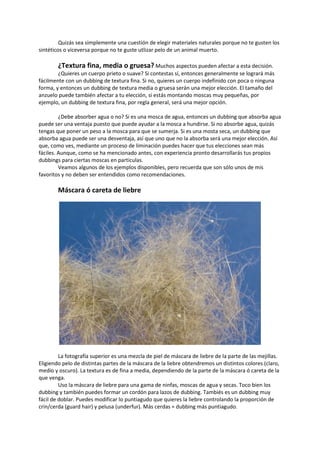 Quizás sea simplemente una cuestión de elegir materiales naturales porque no te gusten los
sintéticos o viceversa porque no te guste utlizar pelo de un animal muerto.
¿Textura fina, media o gruesa? Muchos aspectos pueden afectar a esta decisión.
¿Quieres un cuerpo prieto o suave? Si contestas sí, entonces generalmente se logrará más
fácilmente con un dubbing de textura fina. Si no, quieres un cuerpo indefinido con poca o ninguna
forma, y entonces un dubbing de textura media o gruesa serán una mejor elección. El tamaño del
anzuelo puede también afectar a tu elección, si estás montando moscas muy pequeñas, por
ejemplo, un dubbing de textura fina, por regla general, será una mejor opción.
¿Debe absorber agua o no? Si es una mosca de agua, entonces un dubbing que absorba agua
puede ser una ventaja puesto que puede ayudar a la mosca a hundirse. Si no absorbe agua, quizás
tengas que poner un peso a la mosca para que se sumerja. Si es una mosta seca, un dubbing que
absorba agua puede ser una desventaja, así que uno que no la absorba será una mejor elección. Así
que, como ves, mediante un proceso de liminación puedes hacer que tus elecciones sean más
fáciles. Aunque, como se ha mencionado antes, con experiencia pronto desarrollarás tus propios
dubbings para ciertas moscas en particulas.
Veamos algunos de los ejemplos disponibles, pero recuerda que son sólo unos de mis
favoritos y no deben ser entendidos como recomendaciones.
Máscara ó careta de liebre
La fotografía superior es una mezcla de piel de máscara de liebre de la parte de las mejillas.
Eligiendo pelo de distintas partes de la máscara de la liebre obtendremos un distintos colores (claro,
medio y oscuro). La textura es de fina a media, dependiendo de la parte de la máscara ó careta de la
que venga.
Uso la máscara de liebre para una gama de ninfas, moscas de agua y secas. Toco bien los
dubbing y también puedes formar un cordón para lazos de dubbing. Tambiés es un dubbing muy
fácil de doblar. Puedes modificar lo puntiagudo que quieres la liebre controlando la proporción de
crin/cerda (guard hair) y pelusa (underfur). Más cerdas = dubbing más puntiagudo.
 