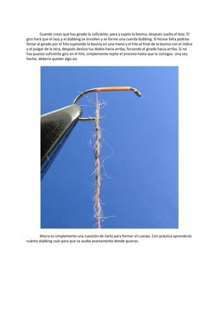 Cuando creas que has girado lo suficiente, para y sujeta la bovina, después suelta el lazo. El
giro hará que el lazo y el dubbing se enrollen y se forme una cuerda dubbing. Si hicese falta podrías
forzar el girado por el hilo sujetando la bovina en una mano y el hilo al final de la bovina con el índice
y el pulgar de la otra, después desliza tus dedos hacia arriba, forzando el girado hacia arriba. Si no
has puesto suficiente giro en el hilo, simplemente repite el proceso hasta que lo consigas. Una vez
hecho, debería quedar algo así.
Ahora es simplemente una cuestión de liarlo para formar el cuerpo. Con práctica aprenderás
cuánto dubbing usar para que se acabe exactamente donde quieras.
 