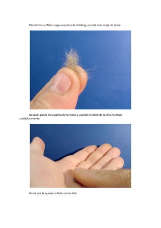 Para formar el fideo coge una pizca de dubbing, en este caso oreja de liebre.
Después ponlo en la palma de tu mano y usando el índice de la otra enróllalo
cuidadosamente
Hasta que te quede un fideo como éste
 